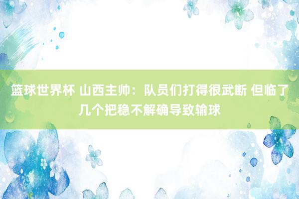 篮球世界杯 山西主帅：队员们打得很武断 但临了几个把稳不解确导致输球