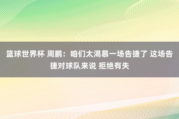 篮球世界杯 周鹏：咱们太渴慕一场告捷了 这场告捷对球队来说 拒绝有失