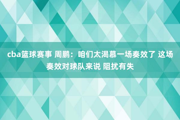 cba篮球赛事 周鹏：咱们太渴慕一场奏效了 这场奏效对球队来说 阻扰有失