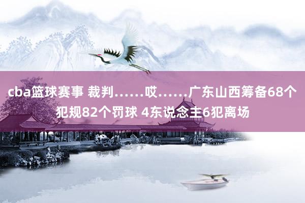 cba篮球赛事 裁判……哎……广东山西筹备68个犯规82个罚球 4东说念主6犯离场