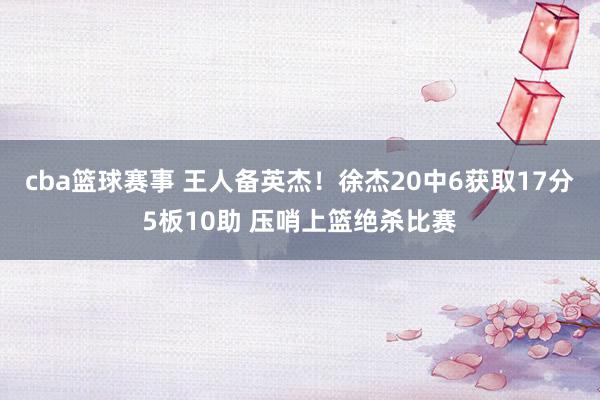 cba篮球赛事 王人备英杰！徐杰20中6获取17分5板10助 压哨上篮绝杀比赛