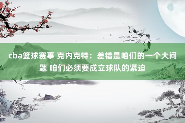 cba篮球赛事 克内克特：差错是咱们的一个大问题 咱们必须要成立球队的紧迫