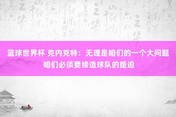 篮球世界杯 克内克特：无理是咱们的一个大问题 咱们必须要缔造球队的蹙迫