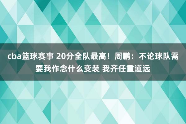 cba篮球赛事 20分全队最高！周鹏：不论球队需要我作念什么变装 我齐任重道远