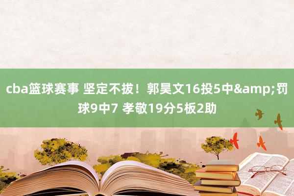 cba篮球赛事 坚定不拔！郭昊文16投5中&罚球9中7 孝敬19分5板2助