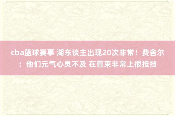 cba篮球赛事 湖东谈主出现20次非常！费舍尔：他们元气心灵不及 在管束非常上很抵挡