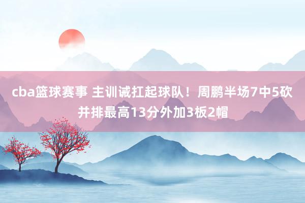 cba篮球赛事 主训诫扛起球队！周鹏半场7中5砍并排最高13分外加3板2帽