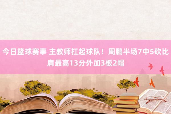 今日篮球赛事 主教师扛起球队！周鹏半场7中5砍比肩最高13分外加3板2帽