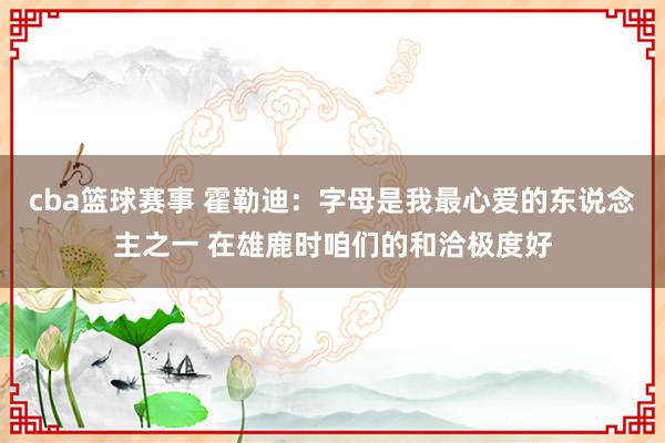 cba篮球赛事 霍勒迪：字母是我最心爱的东说念主之一 在雄鹿时咱们的和洽极度好