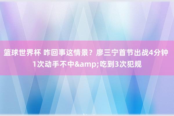 篮球世界杯 咋回事这情景？廖三宁首节出战4分钟 1次动手不中&吃到3次犯规