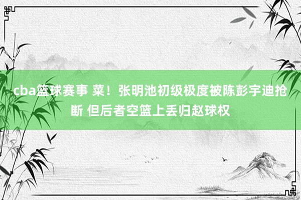 cba篮球赛事 菜！张明池初级极度被陈彭宇迪抢断 但后者空篮上丢归赵球权