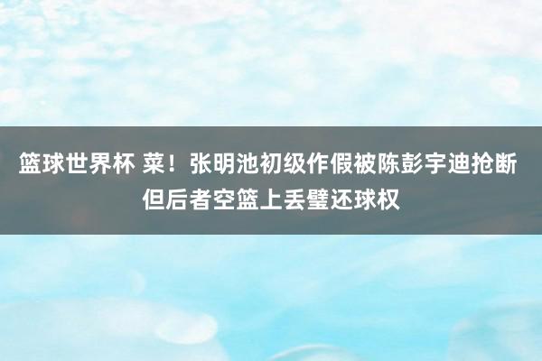 篮球世界杯 菜！张明池初级作假被陈彭宇迪抢断 但后者空篮上丢璧还球权