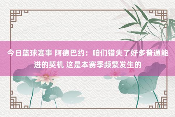 今日篮球赛事 阿德巴约：咱们错失了好多普通能进的契机 这是本赛季频繁发生的