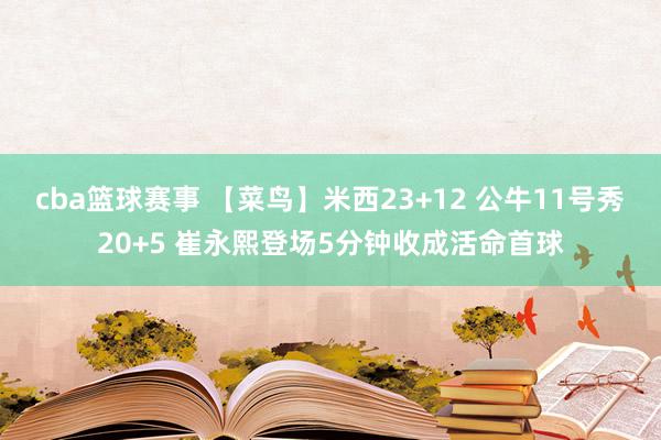 cba篮球赛事 【菜鸟】米西23+12 公牛11号秀20+5 崔永熙登场5分钟收成活命首球