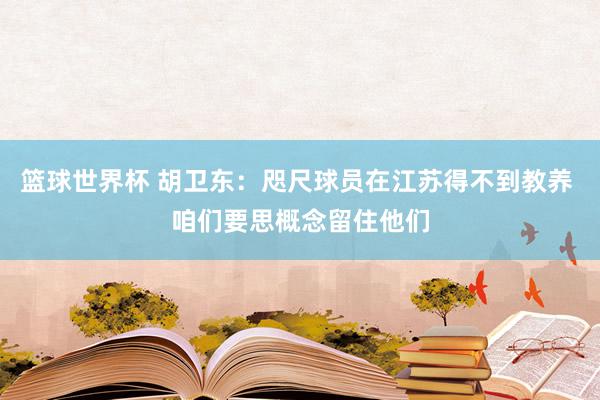 篮球世界杯 胡卫东：咫尺球员在江苏得不到教养 咱们要思概念留住他们