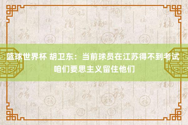 篮球世界杯 胡卫东：当前球员在江苏得不到考试 咱们要思主义留住他们