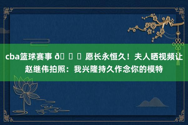 cba篮球赛事 😁愿长永恒久！夫人晒视频让赵继伟拍照：我兴隆持久作念你的模特