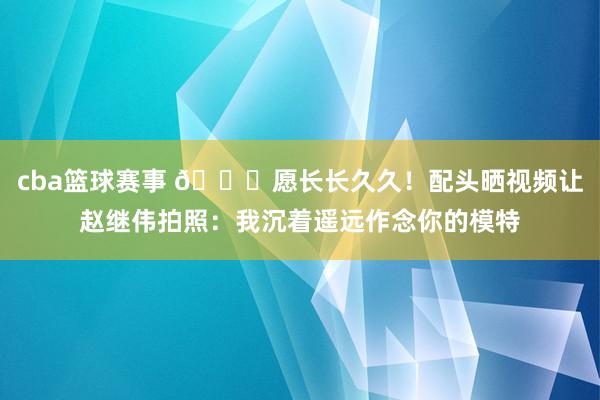 cba篮球赛事 😁愿长长久久！配头晒视频让赵继伟拍照：我沉着遥远作念你的模特