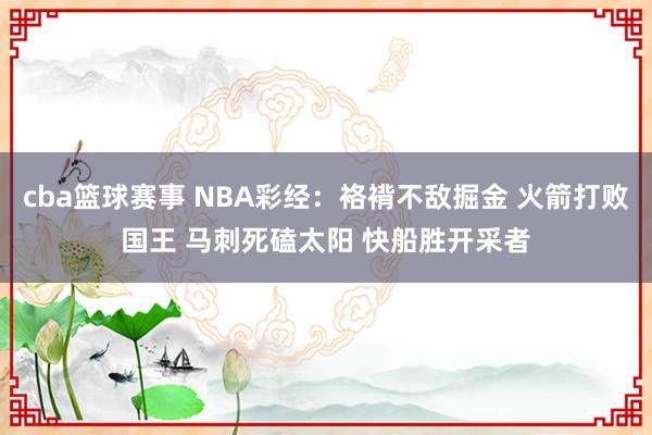 cba篮球赛事 NBA彩经：袼褙不敌掘金 火箭打败国王 马刺死磕太阳 快船胜开采者