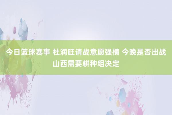 今日篮球赛事 杜润旺请战意愿强横 今晚是否出战山西需要耕种组决定