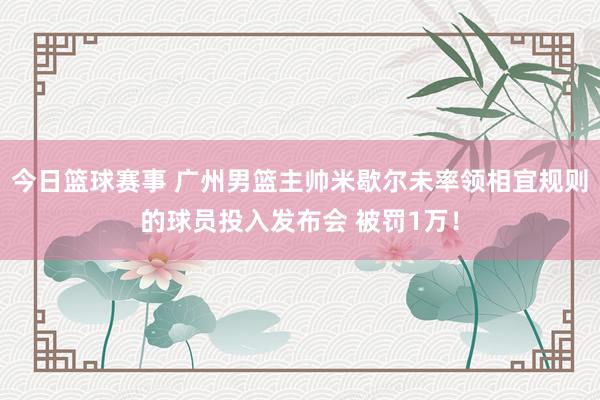 今日篮球赛事 广州男篮主帅米歇尔未率领相宜规则的球员投入发布会 被罚1万！