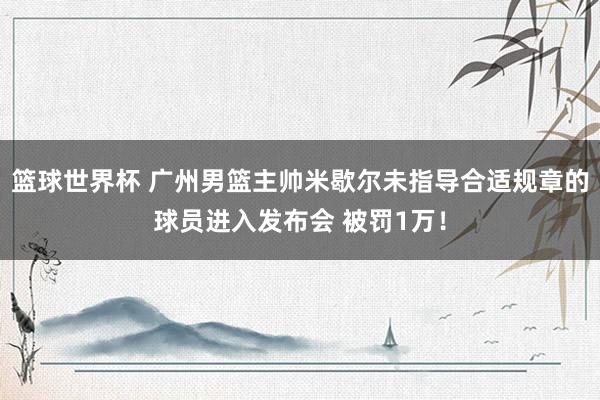 篮球世界杯 广州男篮主帅米歇尔未指导合适规章的球员进入发布会 被罚1万！