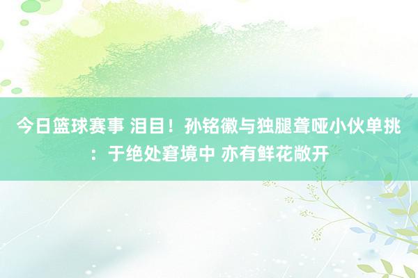 今日篮球赛事 泪目！孙铭徽与独腿聋哑小伙单挑：于绝处窘境中 亦有鲜花敞开