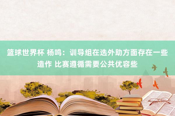 篮球世界杯 杨鸣：训导组在选外助方面存在一些造作 比赛遵循需要公共优容些