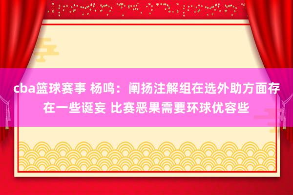 cba篮球赛事 杨鸣：阐扬注解组在选外助方面存在一些诞妄 比赛恶果需要环球优容些