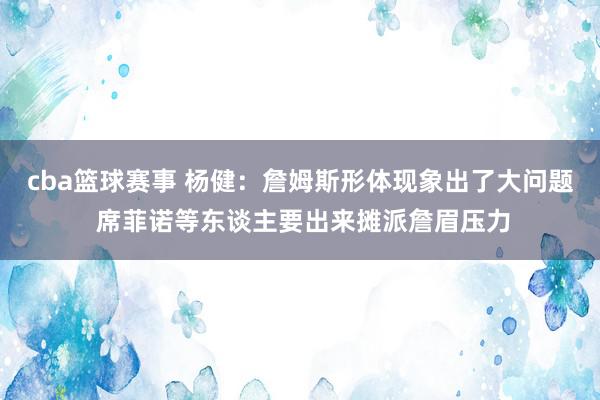 cba篮球赛事 杨健：詹姆斯形体现象出了大问题 席菲诺等东谈主要出来摊派詹眉压力