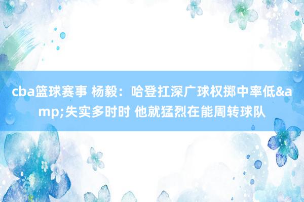 cba篮球赛事 杨毅：哈登扛深广球权掷中率低&失实多时时 他就猛烈在能周转球队