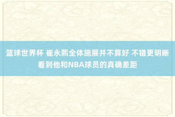 篮球世界杯 崔永熙全体施展并不算好 不错更明晰看到他和NBA球员的真确差距