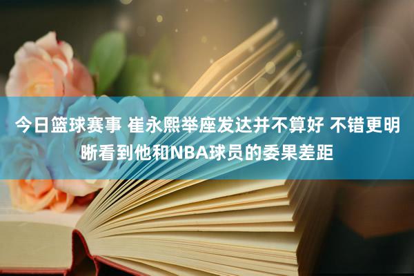 今日篮球赛事 崔永熙举座发达并不算好 不错更明晰看到他和NBA球员的委果差距