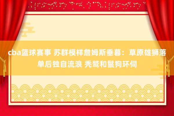 cba篮球赛事 苏群模样詹姆斯垂暮：草原雄狮落单后独自流浪 秃鹫和鬣狗环伺