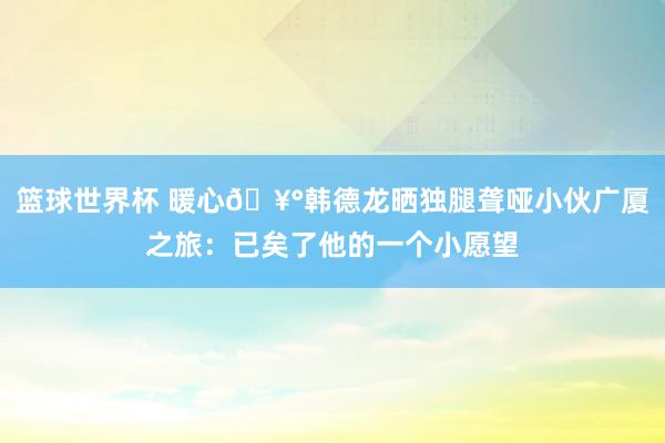 篮球世界杯 暖心🥰韩德龙晒独腿聋哑小伙广厦之旅：已矣了他的一个小愿望