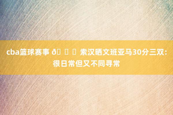 cba篮球赛事 👀索汉晒文班亚马30分三双：很日常但又不同寻常