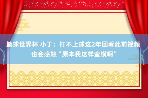 篮球世界杯 小丁：打不上球这2年回看此前视频 也会感触“原本我这样蛮横啊”