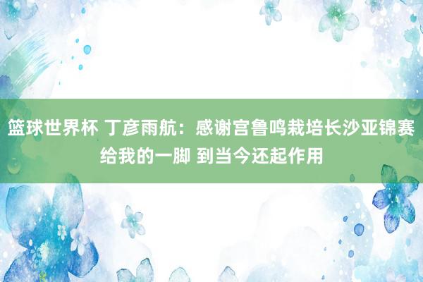 篮球世界杯 丁彦雨航：感谢宫鲁鸣栽培长沙亚锦赛给我的一脚 到当今还起作用