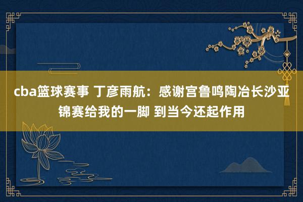 cba篮球赛事 丁彦雨航：感谢宫鲁鸣陶冶长沙亚锦赛给我的一脚 到当今还起作用