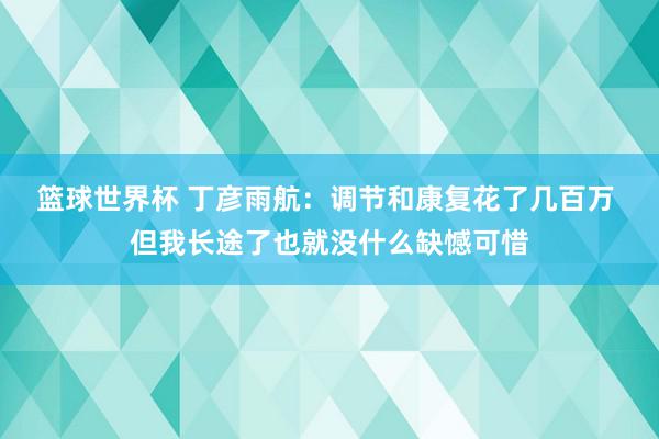 篮球世界杯 丁彦雨航：调节和康复花了几百万 但我长途了也就没什么缺憾可惜