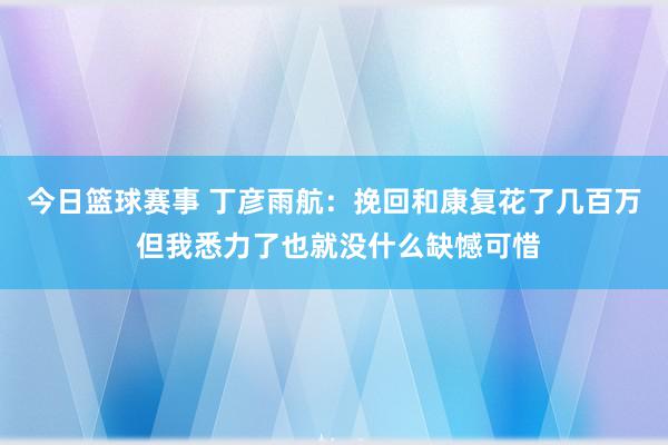 今日篮球赛事 丁彦雨航：挽回和康复花了几百万 但我悉力了也就没什么缺憾可惜