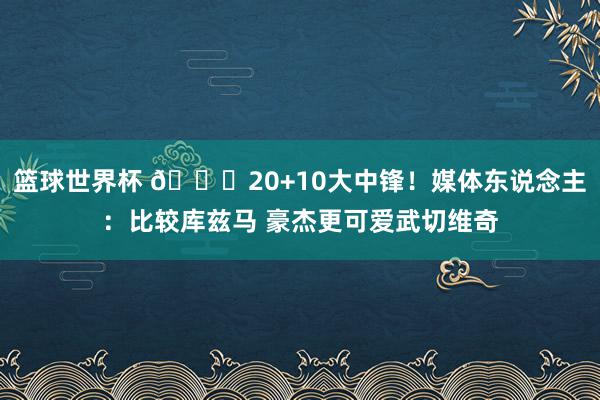 篮球世界杯 😋20+10大中锋！媒体东说念主：比较库兹马 豪杰更可爱武切维奇