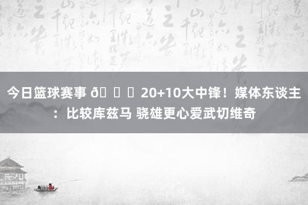 今日篮球赛事 😋20+10大中锋！媒体东谈主：比较库兹马 骁雄更心爱武切维奇