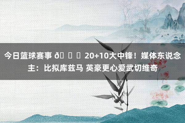 今日篮球赛事 😋20+10大中锋！媒体东说念主：比拟库兹马 英豪更心爱武切维奇