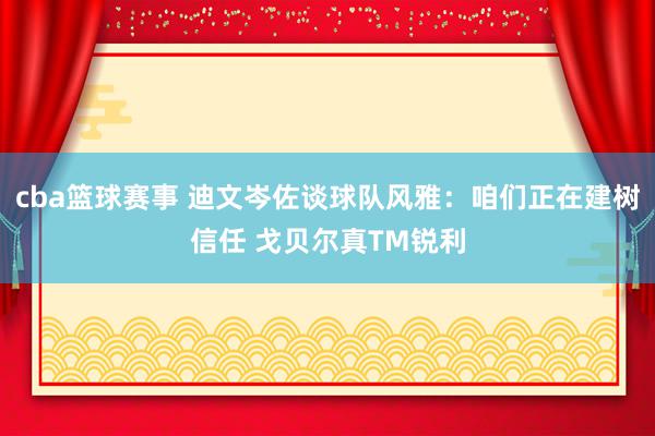 cba篮球赛事 迪文岑佐谈球队风雅：咱们正在建树信任 戈贝尔真TM锐利