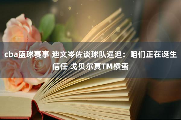 cba篮球赛事 迪文岑佐谈球队逼迫：咱们正在诞生信任 戈贝尔真TM横蛮