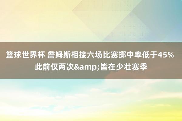 篮球世界杯 詹姆斯相接六场比赛掷中率低于45% 此前仅两次&皆在少壮赛季