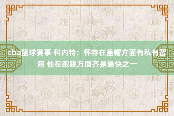 cba篮球赛事 科内特：怀特在盖帽方面有私有智商 他在跑跳方面齐是最快之一