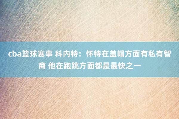 cba篮球赛事 科内特：怀特在盖帽方面有私有智商 他在跑跳方面都是最快之一