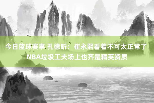 今日篮球赛事 孔德昕：崔永熙看着不可太正常了 NBA垃圾工夫场上也齐是精英资质